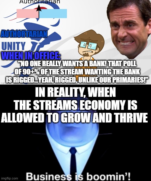 the amount of people getting involved in the bank, just shows AUP was wrong about the bank. The government should represents it- | "NO ONE REALLY WANTS A BANK! THAT POLL OF 90+% OF THE STREAM WANTING THE BANK IS RIGGED...YEAH, RIGGED, UNLIKE OUR PRIMARIES!"; WHEN IN OFFICE:; IN REALITY, WHEN THE STREAMS ECONOMY IS ALLOWED TO GROW AND THRIVE | image tagged in aup announcement,kingpin business is boomin' | made w/ Imgflip meme maker