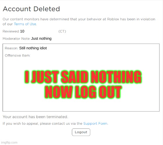 roblox ban | 10; Just nothing; Still nothing idiot; I JUST SAID NOTHING
NOW LOG OUT | image tagged in banned from roblox 2021 edition | made w/ Imgflip meme maker