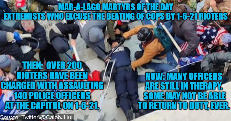 As he lost consciousness, he heard people yelling, "Take his gun and shoot him." | MAR-A-LAGO MARTYRS OF THE DAY
EXTREMISTS WHO EXCUSE THE BEATING OF COPS BY 1-6-21 RIOTERS; THEN:  OVER 200 RIOTERS HAVE BEEN CHARGED WITH ASSAULTING 140 POLICE OFFICERS AT THE CAPITOL ON 1-6-21. NOW: MANY OFFICERS ARE STILL IN THERAPY.  SOME MAY NOT BE ABLE TO RETURN TO DUTY, EVER. | image tagged in politics | made w/ Imgflip meme maker