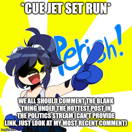 GO!!!! | *CUE JET SET RUN*; WE ALL SHOULD COMMENT THE BLANK THING UNDER THE HOTTEST POST IN THE POLITICS STREAM (CAN'T PROVIDE LINK, JUST LOOK AT MY MOST RECENT COMMENT) | image tagged in scarlet perish | made w/ Imgflip meme maker
