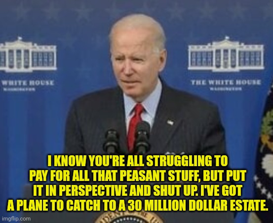 joe Put it in Prospective biden | I KNOW YOU'RE ALL STRUGGLING TO PAY FOR ALL THAT PEASANT STUFF, BUT PUT IT IN PERSPECTIVE AND SHUT UP. I'VE GOT A PLANE TO CATCH TO A 30 MILLION DOLLAR ESTATE. | image tagged in joe biden,don't care,american,inflation,hypocrisy | made w/ Imgflip meme maker