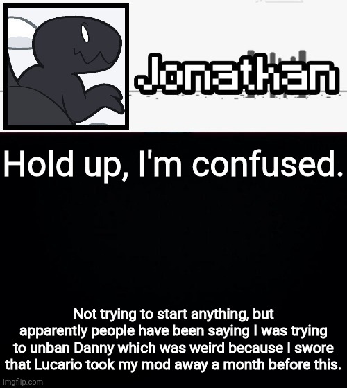 Hold up, I'm confused. Not trying to start anything, but apparently people have been saying I was trying to unban Danny which was weird because I swore that Lucario took my mod away a month before this. | image tagged in jonathan's dino temp | made w/ Imgflip meme maker