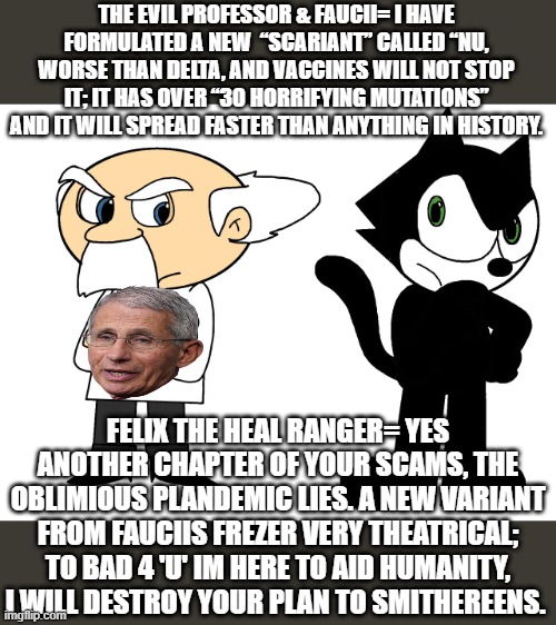 The new variant (“scariant”) called “Nu,” | THE EVIL PROFESSOR & FAUCII= I HAVE FORMULATED A NEW  “SCARIANT” CALLED “NU, WORSE THAN DELTA, AND VACCINES WILL NOT STOP IT; IT HAS OVER “30 HORRIFYING MUTATIONS” AND IT WILL SPREAD FASTER THAN ANYTHING IN HISTORY. FELIX THE HEAL RANGER= YES ANOTHER CHAPTER OF YOUR SCAMS, THE OBLIMIOUS PLANDEMIC LIES. A NEW VARIANT FROM FAUCIIS FREZER VERY THEATRICAL; TO BAD 4 'U' IM HERE TO AID HUMANITY, I WILL DESTROY YOUR PLAN TO SMITHEREENS. | image tagged in felix the cat the health ranger,plandemic,dr fauci,bill gates loves vaccines,i am healthcare | made w/ Imgflip meme maker