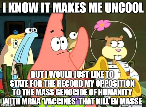 When they plan to kill off Billions, you figure at least *few* will oppose it... right? | I KNOW IT MAKES ME UNCOOL; BUT I WOULD JUST LIKE TO STATE FOR THE RECORD MY OPPOSITION TO THE MASS GENOCIDE OF HUMANITY WITH MRNA 'VACCINES' THAT KILL EN MASSE | image tagged in patrick raises hand,vaccine,vaccines,covid,biden | made w/ Imgflip meme maker