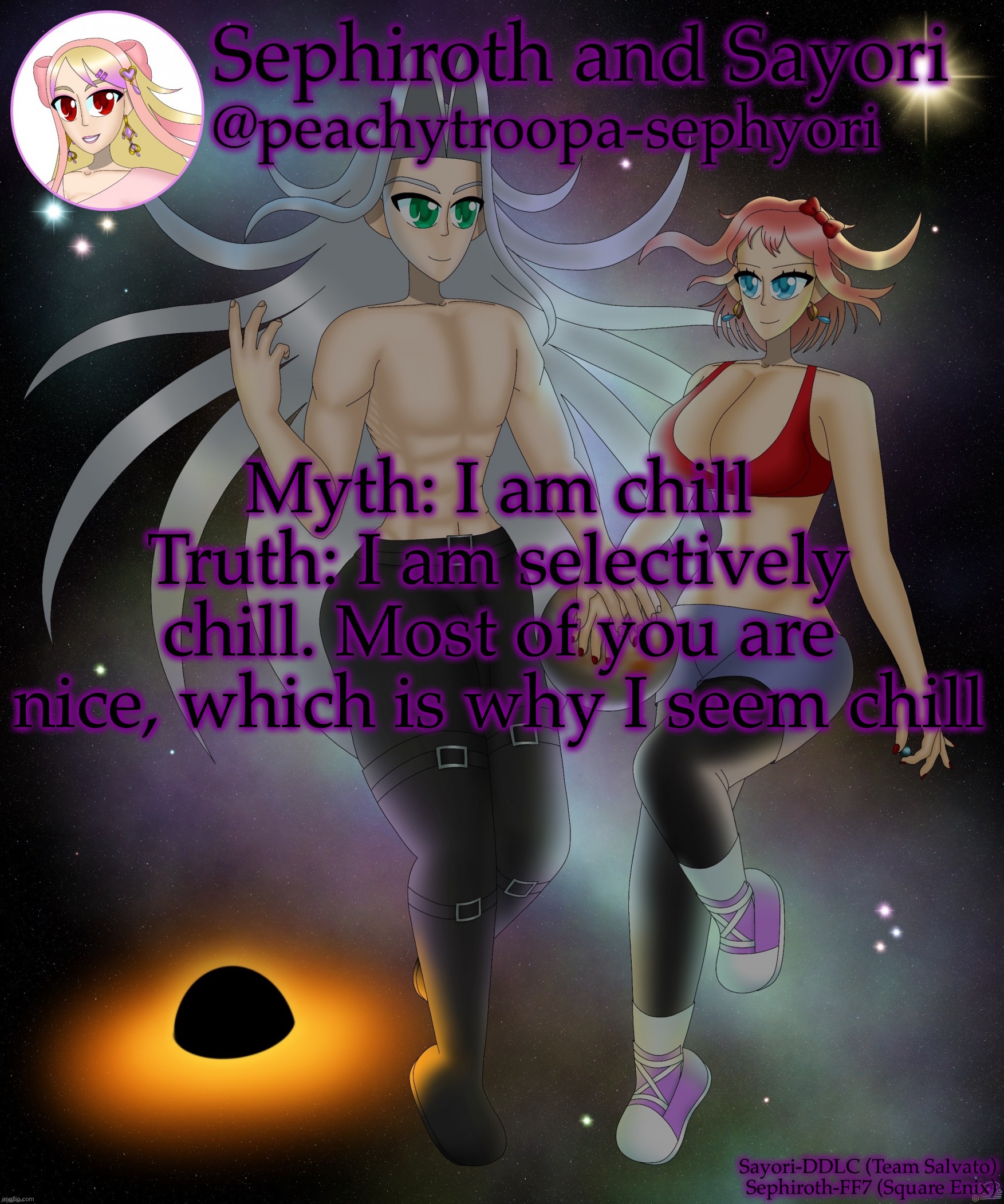 Sayori and Sephiroth | Myth: I am chill
Truth: I am selectively chill. Most of you are nice, which is why I seem chill | image tagged in sayori and sephiroth | made w/ Imgflip meme maker