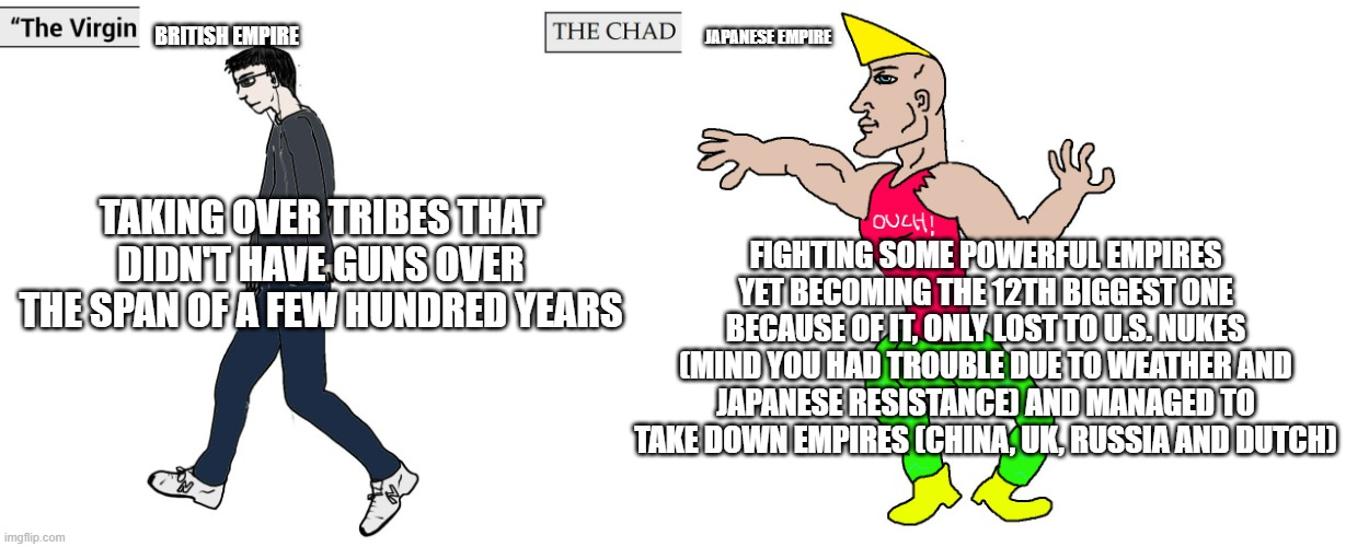 One played on Easy, other played on Nightmare | BRITISH EMPIRE; JAPANESE EMPIRE; FIGHTING SOME POWERFUL EMPIRES YET BECOMING THE 12TH BIGGEST ONE BECAUSE OF IT, ONLY LOST TO U.S. NUKES (MIND YOU HAD TROUBLE DUE TO WEATHER AND JAPANESE RESISTANCE) AND MANAGED TO TAKE DOWN EMPIRES (CHINA, UK, RUSSIA AND DUTCH); TAKING OVER TRIBES THAT DIDN'T HAVE GUNS OVER THE SPAN OF A FEW HUNDRED YEARS | image tagged in virgin and chad | made w/ Imgflip meme maker