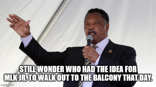 Jesse Jackson | STILL WONDER WHO HAD THE IDEA FOR MLK JR. TO WALK OUT TO THE BALCONY THAT DAY. | image tagged in jesse jackson | made w/ Imgflip meme maker