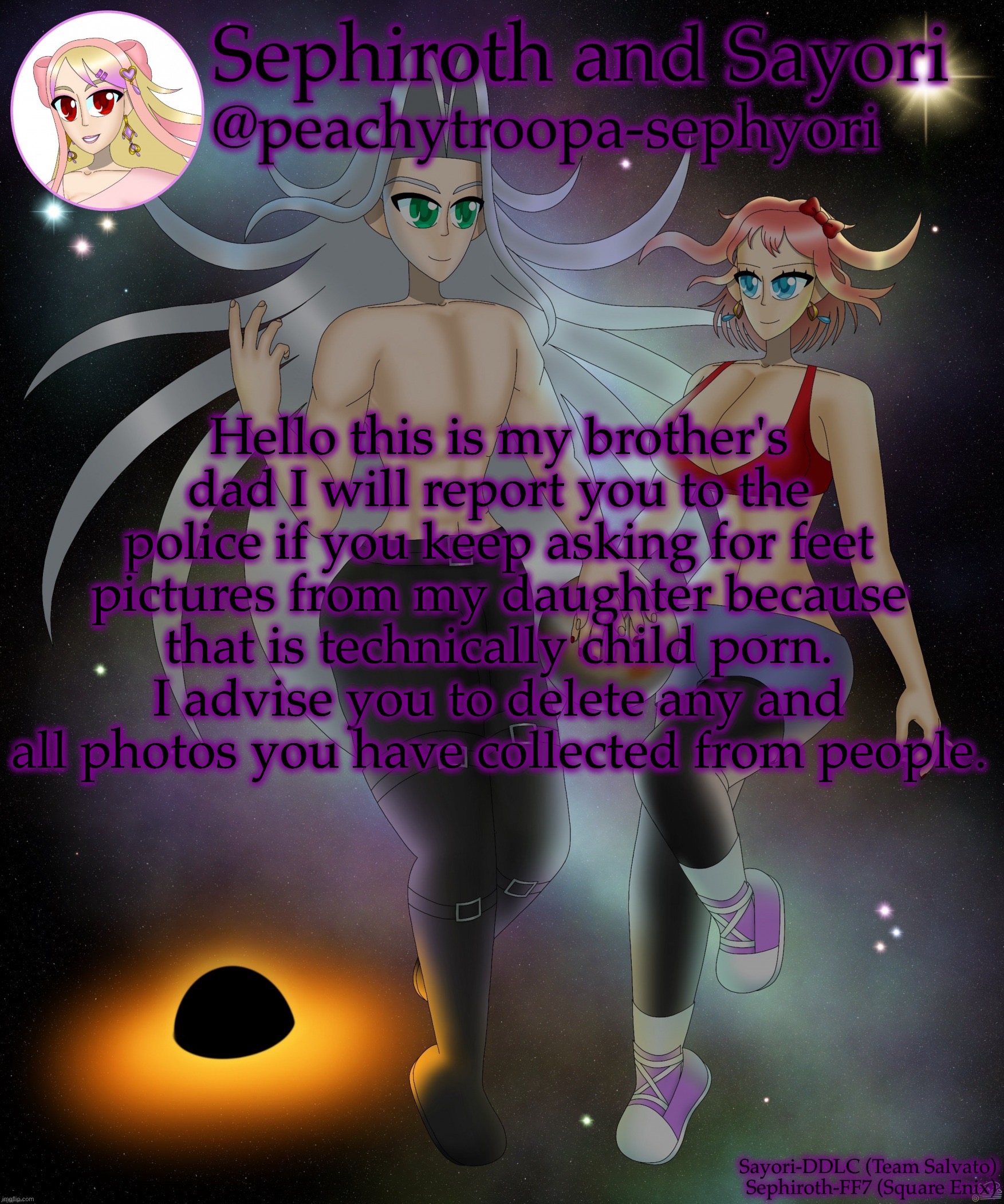 Sayori and Sephiroth | Hello this is my brother's dad I will report you to the police if you keep asking for feet pictures from my daughter because that is technically child porn. I advise you to delete any and all photos you have collected from people. | image tagged in sayori and sephiroth | made w/ Imgflip meme maker