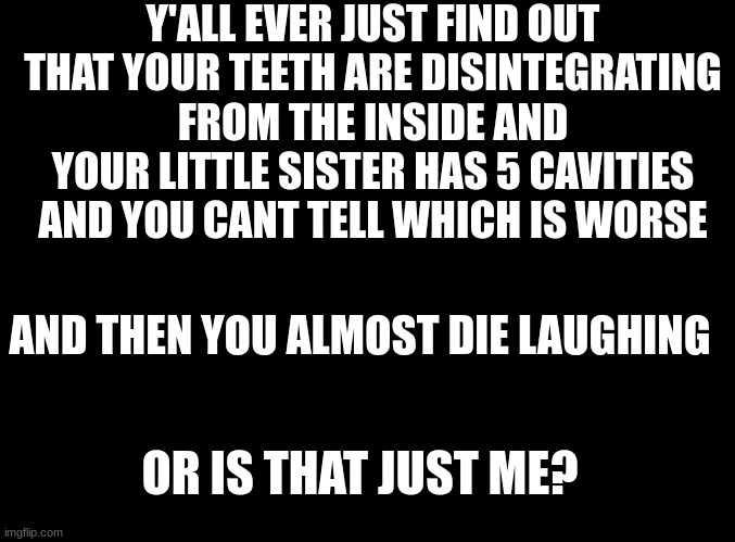 im falling apart fellas | Y'ALL EVER JUST FIND OUT THAT YOUR TEETH ARE DISINTEGRATING FROM THE INSIDE AND YOUR LITTLE SISTER HAS 5 CAVITIES AND YOU CANT TELL WHICH IS WORSE; AND THEN YOU ALMOST DIE LAUGHING; OR IS THAT JUST ME? | image tagged in blank black | made w/ Imgflip meme maker