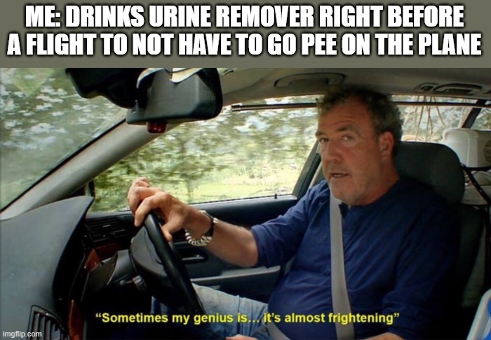 sometimes my genius is... it's almost frightening | ME: DRINKS URINE REMOVER RIGHT BEFORE A FLIGHT TO NOT HAVE TO GO PEE ON THE PLANE | image tagged in sometimes my genius is it's almost frightening | made w/ Imgflip meme maker