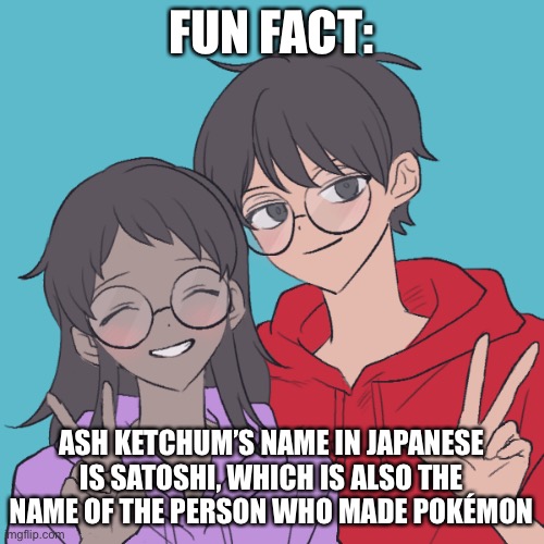 Jummy and Purple 3 | FUN FACT:; ASH KETCHUM’S NAME IN JAPANESE IS SATOSHI, WHICH IS ALSO THE NAME OF THE PERSON WHO MADE POKÉMON | image tagged in jummy and purple 3 | made w/ Imgflip meme maker