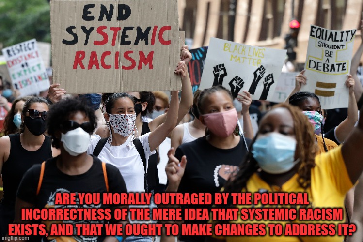 Saying That Systemic Racism Exists Is Politically Incorrect... To Racists | ARE YOU MORALLY OUTRAGED BY THE POLITICAL INCORRECTNESS OF THE MERE IDEA THAT SYSTEMIC RACISM EXISTS, AND THAT WE OUGHT TO MAKE CHANGES TO ADDRESS IT? | image tagged in racism,political correctness,morality,outrage,system,change | made w/ Imgflip meme maker