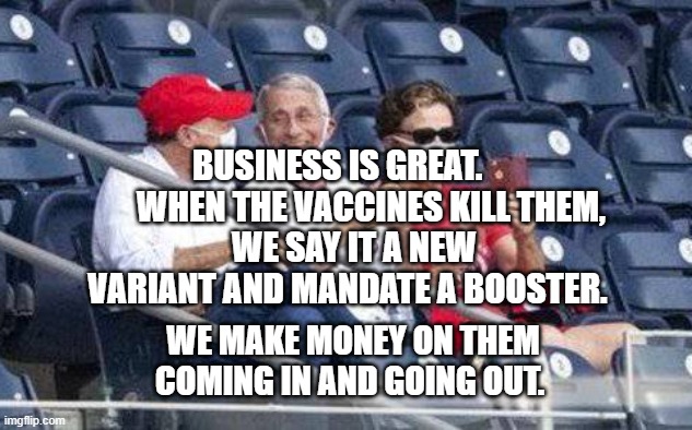 No mask Fauci | BUSINESS IS GREAT.            WHEN THE VACCINES KILL THEM, 
 WE SAY IT A NEW VARIANT AND MANDATE A BOOSTER. WE MAKE MONEY ON THEM COMING IN AND GOING OUT. | image tagged in no mask fauci | made w/ Imgflip meme maker