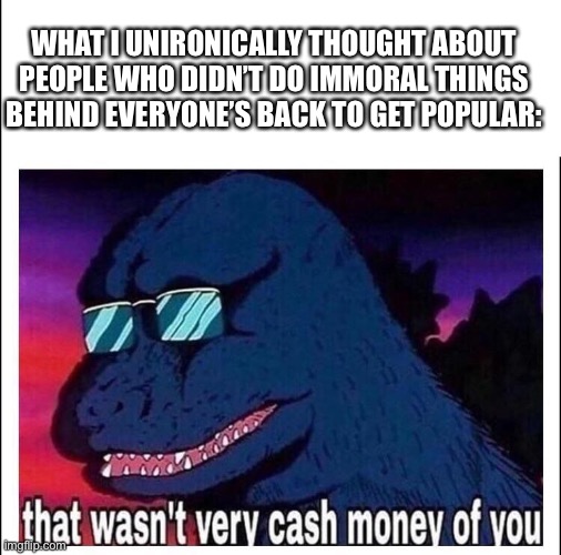That wasn’t very cash money | WHAT I UNIRONICALLY THOUGHT ABOUT PEOPLE WHO DIDN’T DO IMMORAL THINGS BEHIND EVERYONE’S BACK TO GET POPULAR: | image tagged in that wasn t very cash money | made w/ Imgflip meme maker
