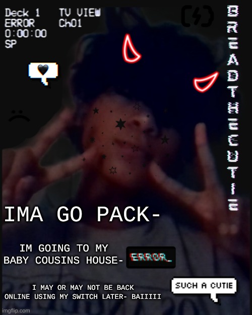 Sadly I cant use hyperbeam tonight cause i cant bring my computer :,) | IMA GO PACK-; IM GOING TO MY BABY COUSINS HOUSE-; I MAY OR MAY NOT BE BACK ONLINE USING MY SWITCH LATER- BAIIIII | image tagged in bread's face temp | made w/ Imgflip meme maker