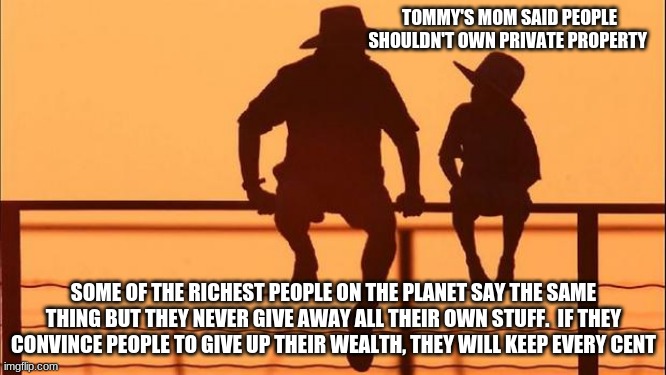 Cowboy wisdom, the rich get rich off the backs of the poor |  TOMMY'S MOM SAID PEOPLE SHOULDN'T OWN PRIVATE PROPERTY; SOME OF THE RICHEST PEOPLE ON THE PLANET SAY THE SAME THING BUT THEY NEVER GIVE AWAY ALL THEIR OWN STUFF.  IF THEY CONVINCE PEOPLE TO GIVE UP THEIR WEALTH, THEY WILL KEEP EVERY CENT | image tagged in cowboy father and son,cowboy wisdom,keep what you earn,give up your wealth not mine,screw the rich,tommy's mom is an idiot | made w/ Imgflip meme maker