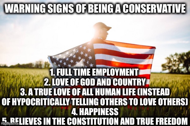 Be a conservative | WARNING SIGNS OF BEING A CONSERVATIVE; 1. FULL TIME EMPLOYMENT 
2. LOVE OF GOD AND COUNTRY
3. A TRUE LOVE OF ALL HUMAN LIFE (INSTEAD OF HYPOCRITICALLY TELLING OTHERS TO LOVE OTHERS)
4. HAPPINESS
5. BELIEVES IN THE CONSTITUTION AND TRUE FREEDOM | image tagged in conservatives,liberal vs conservative,america,god,memes,constitution | made w/ Imgflip meme maker