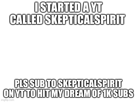 Blank White Template |  I STARTED A YT CALLED SKEPTICALSPIRIT; PLS SUB TO SKEPTICALSPIRIT ON YT TO HIT MY DREAM OF 1K SUBS | image tagged in blank white template | made w/ Imgflip meme maker