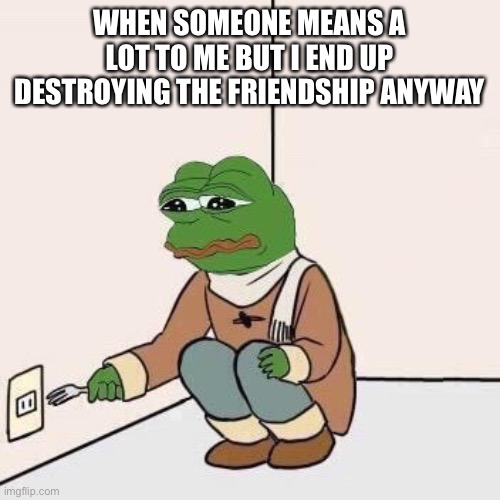 It happened a bit ago but I am still sad. I’ll be fine though |  WHEN SOMEONE MEANS A LOT TO ME BUT I END UP DESTROYING THE FRIENDSHIP ANYWAY | image tagged in sad pepe suicide | made w/ Imgflip meme maker
