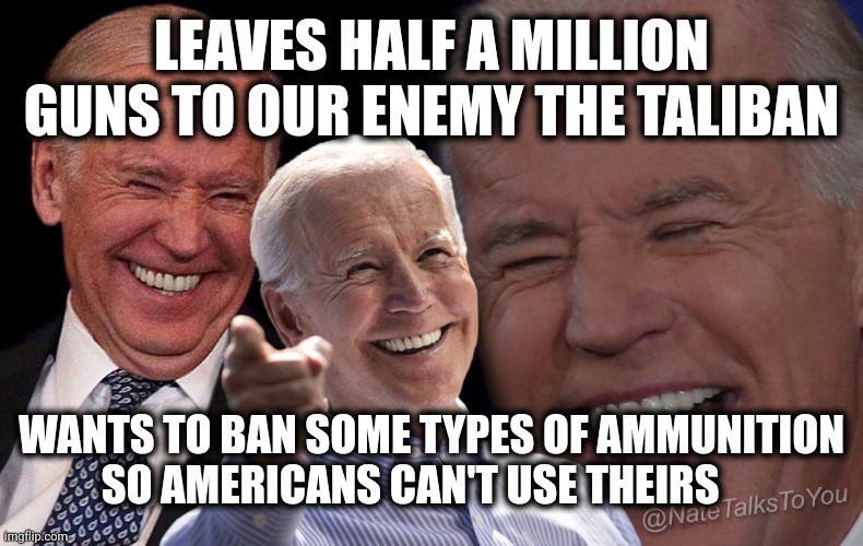 Joe Biden Laughing | LEAVES HALF A MILLION GUNS TO OUR ENEMY THE TALIBAN; WANTS TO BAN SOME TYPES OF AMMUNITION SO AMERICANS CAN'T USE THEIRS | image tagged in joe biden laughing | made w/ Imgflip meme maker