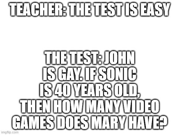 its not easy | TEACHER: THE TEST IS EASY; THE TEST: JOHN IS GAY. IF SONIC IS 40 YEARS OLD, THEN HOW MANY VIDEO GAMES DOES MARY HAVE? | image tagged in blank white template | made w/ Imgflip meme maker