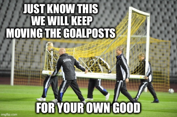 Moving Goal Posts | JUST KNOW THIS 
WE WILL KEEP MOVING THE GOALPOSTS FOR YOUR OWN GOOD | image tagged in moving goal posts | made w/ Imgflip meme maker