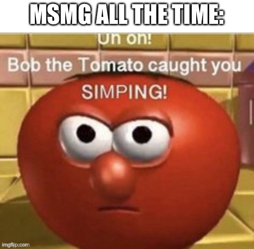 lol true | MSMG ALL THE TIME: | image tagged in bob the tomato caught you simping | made w/ Imgflip meme maker