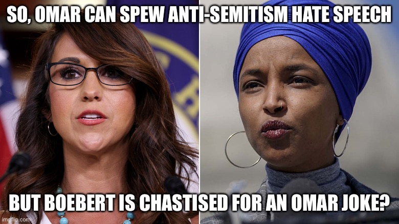 Omar’s WOKE Standards v.s. Boeberts JOKE Standards are Double Standards | SO, OMAR CAN SPEW ANTI-SEMITISM HATE SPEECH; BUT BOEBERT IS CHASTISED FOR AN OMAR JOKE? | image tagged in political meme,woke standards,ilhan omar jew hate speech,boebert offends omar | made w/ Imgflip meme maker