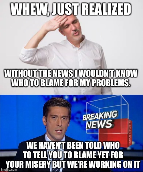 Sheeple | WHEW, JUST REALIZED; WITHOUT THE NEWS I WOULDN’T KNOW
WHO TO BLAME FOR MY PROBLEMS. WE HAVEN’T BEEN TOLD WHO TO TELL YOU TO BLAME YET FOR YOUR MISERY BUT WE’RE WORKING ON IT | image tagged in phew,newscast | made w/ Imgflip meme maker