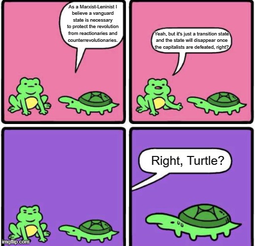 We don't need no stinkin transition state | As a Marxist-Leninist I
believe a vanguard state is necessary to protect the revolution from reactionaries and
counterrevolutionaries. Yeah, but it's just a transition state
and the state will disappear once
the capitalists are defeated, right? Right, Turtle? | image tagged in answer me turtle,anarchism,anarcho-communism,leninism,marxism-leninism,communism | made w/ Imgflip meme maker