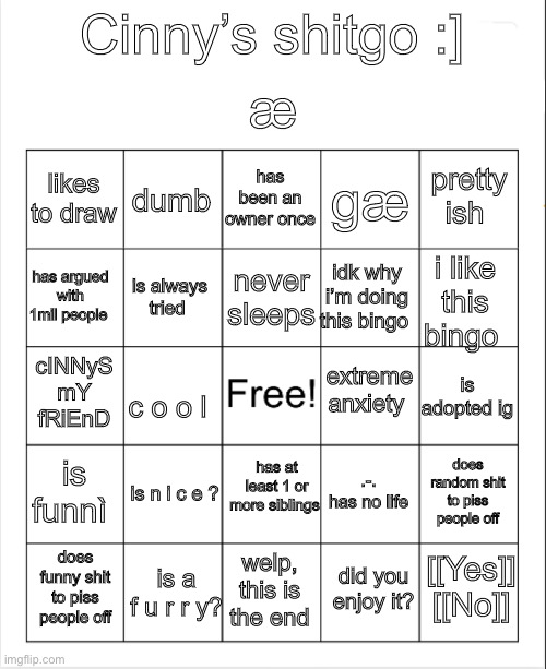 h | æ; Cinny’s shitgo :]; has been an owner once; dumb; pretty ish; likes to draw; gæ; never sleeps; has argued with 1mil people; i like this bingo; idk why i’m doing this bingo; is always tried; extreme anxiety; cINNyS mY fRiEnD; is adopted ig; c o o l; has at least 1 or more siblings; is funnì; does random shit to piss people off; .-. has no life; is n i c e ? [[Yes]] [[No]]; is a f u r r y? does funny shit to piss people off; welp, this is the end; did you enjoy it? | image tagged in blank bingo | made w/ Imgflip meme maker