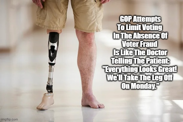 GOP Voter Fraud: "We'll Take The Leg Off On Monday" | GOP Attempts To Limit Voting 
In The Absence Of Voter Fraud 
Is Like The Doctor Telling The Patient: "Everything Looks Great! 
We'll Take The Leg Off 
On Monday." | image tagged in gop voter fraud,republican voter fraud,voter fraud,amputation,unnecessary amputation | made w/ Imgflip meme maker