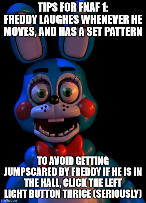 Toy Bonnie FNaF | TIPS FOR FNAF 1:
FREDDY LAUGHES WHENEVER HE MOVES, AND HAS A SET PATTERN; TO AVOID GETTING JUMPSCARED BY FREDDY IF HE IS IN THE HALL, CLICK THE LEFT LIGHT BUTTON THRICE (SERIOUSLY) | image tagged in toy bonnie fnaf | made w/ Imgflip meme maker