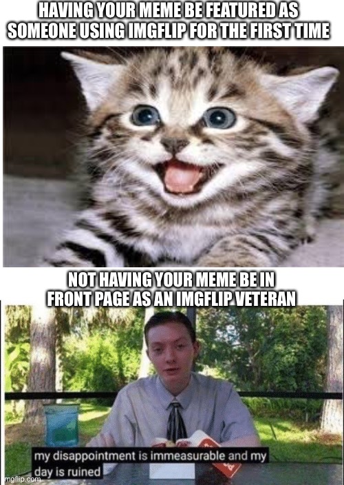 This is my second day using imgflip, but I imagine this must be true | HAVING YOUR MEME BE FEATURED AS SOMEONE USING IMGFLIP FOR THE FIRST TIME; NOT HAVING YOUR MEME BE IN FRONT PAGE AS AN IMGFLIP VETERAN | image tagged in memes | made w/ Imgflip meme maker