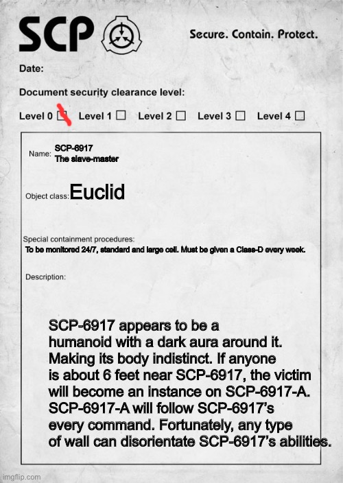 SCP document | SCP-6917
The slave-master; Euclid; To be monitored 24/7, standard and large cell. Must be given a Class-D every week. SCP-6917 appears to be a humanoid with a dark aura around it. Making its body indistinct. If anyone is about 6 feet near SCP-6917, the victim will become an instance on SCP-6917-A. SCP-6917-A will follow SCP-6917’s every command. Fortunately, any type of wall can disorientate SCP-6917’s abilities. | image tagged in scp document | made w/ Imgflip meme maker