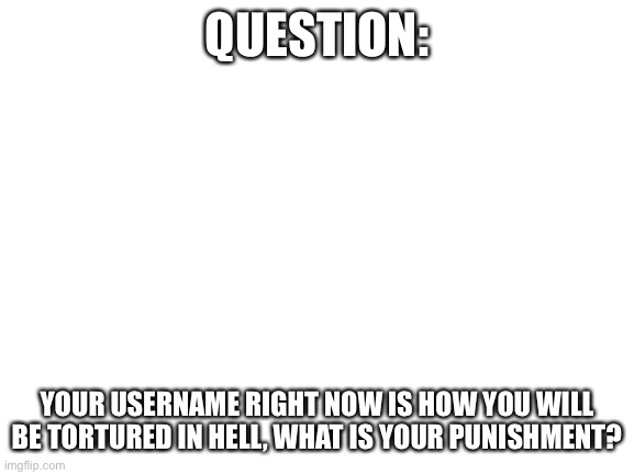 I’m curious | QUESTION:; YOUR USERNAME RIGHT NOW IS HOW YOU WILL BE TORTURED IN HELL, WHAT IS YOUR PUNISHMENT? | image tagged in blank white template | made w/ Imgflip meme maker