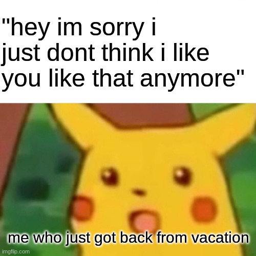 Surprised Pikachu Meme | "hey im sorry i just dont think i like you like that anymore"; me who just got back from vacation | image tagged in memes,surprised pikachu | made w/ Imgflip meme maker