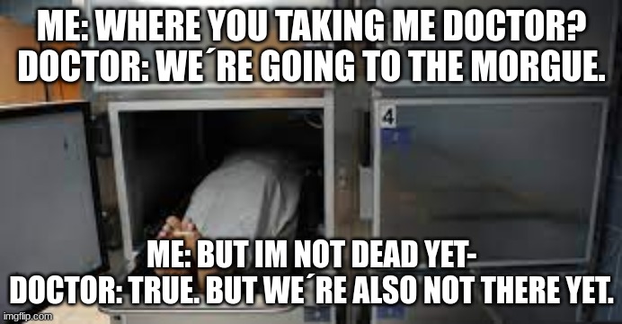 not yet | ME: WHERE YOU TAKING ME DOCTOR?
DOCTOR: WE´RE GOING TO THE MORGUE. ME: BUT IM NOT DEAD YET-
DOCTOR: TRUE. BUT WE´RE ALSO NOT THERE YET. | image tagged in morgue,memes,doctor,dead,dark humor | made w/ Imgflip meme maker