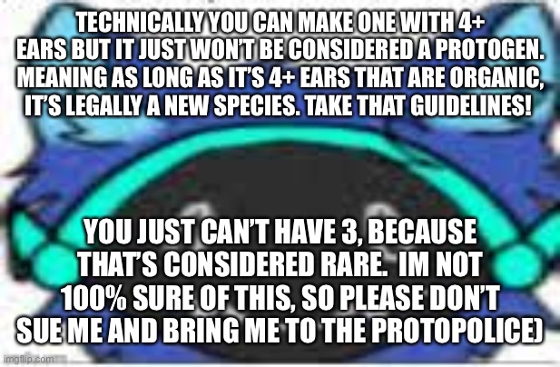 I think this could work. I’m not sure, you might have to change around most of the build. | TECHNICALLY YOU CAN MAKE ONE WITH 4+ EARS BUT IT JUST WON’T BE CONSIDERED A PROTOGEN. MEANING AS LONG AS IT’S 4+ EARS THAT ARE ORGANIC, IT’S LEGALLY A NEW SPECIES. TAKE THAT GUIDELINES! YOU JUST CAN’T HAVE 3, BECAUSE THAT’S CONSIDERED RARE.  IM NOT 100% SURE OF THIS, SO PLEASE DON’T SUE ME AND BRING ME TO THE PROTOPOLICE) | image tagged in protogen,memes,furries | made w/ Imgflip meme maker