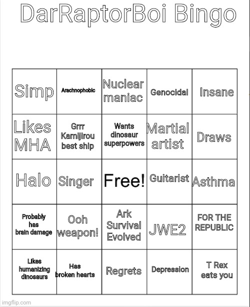 DarRaptorBoi Bingo | DarRaptorBoi Bingo; Nuclear maniac; Arachnophobic; Simp; Genocidal; Insane; Wants dinosaur superpowers; Likes MHA; Martial artist; Grrr Kamijirou best ship; Draws; Guitarist; Halo; Asthma; Singer; FOR THE REPUBLIC; Probably has brain damage; Ooh weapon! JWE2; Ark Survival Evolved; Has broken hearts; T Rex eats you; Likes humanizing dinosaurs; Regrets; Depression | image tagged in blank bingo | made w/ Imgflip meme maker