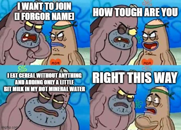 i do that |  HOW TOUGH ARE YOU; I WANT TO JOIN [I FORGOR NAME]; I EAT CEREAL WITHOUT ANYTHING AND ADDING ONLY A LITTLE BIT MILK IN MY HOT MINERAL WATER; RIGHT THIS WAY | image tagged in memes,how tough are you,funny,gifs,not really a gif,oh wow are you actually reading these tags | made w/ Imgflip meme maker