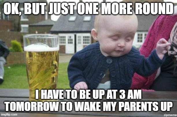 Drunk Baby | OK, BUT JUST ONE MORE ROUND; I HAVE TO BE UP AT 3 AM TOMORROW TO WAKE MY PARENTS UP | image tagged in drunk baby | made w/ Imgflip meme maker