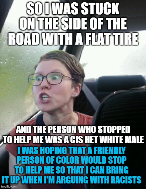 introspective triggered feminist | SO I WAS STUCK ON THE SIDE OF THE ROAD WITH A FLAT TIRE; AND THE PERSON WHO STOPPED TO HELP ME WAS A CIS HET WHITE MALE; I WAS HOPING THAT A FRIENDLY PERSON OF COLOR WOULD STOP TO HELP ME SO THAT I CAN BRING IT UP WHEN I'M ARGUING WITH RACISTS | image tagged in introspective triggered feminist,memes,tire,white man,race,racist | made w/ Imgflip meme maker