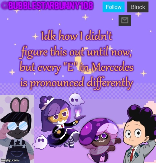 Bubblestarbunny108 purple template | Idk how I didn't figure this out until now, but every "E" in Mercedes is pronounced differently | image tagged in bubblestarbunny108 purple template | made w/ Imgflip meme maker