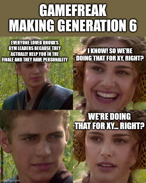 That's the neat part, we aren't! | GAMEFREAK MAKING GENERATION 6; EVERYONE LOVED UNOVA'S GYM LEADERS BECAUSE THEY ACTUALLY HELP YOU IN THE FINALE AND THEY HAVE PERSONALITY; I KNOW! SO WE'RE DOING THAT FOR XY, RIGHT? WE'RE DOING THAT FOR XY... RIGHT? | image tagged in anakin padme 4 panel | made w/ Imgflip meme maker