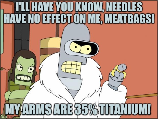 Bender Meme | I'LL HAVE YOU KNOW, NEEDLES HAVE NO EFFECT ON ME, MEATBAGS! MY ARMS ARE 35% TITANIUM! | image tagged in memes,bender | made w/ Imgflip meme maker