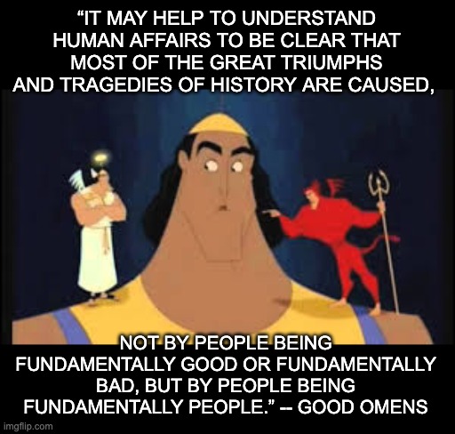 cue humorous disaster (and rewatch Good Omens) | “IT MAY HELP TO UNDERSTAND HUMAN AFFAIRS TO BE CLEAR THAT MOST OF THE GREAT TRIUMPHS AND TRAGEDIES OF HISTORY ARE CAUSED, NOT BY PEOPLE BEING FUNDAMENTALLY GOOD OR FUNDAMENTALLY BAD, BUT BY PEOPLE BEING FUNDAMENTALLY PEOPLE.” -- GOOD OMENS | image tagged in kronk shoulder angel/devil,good,evil,people | made w/ Imgflip meme maker
