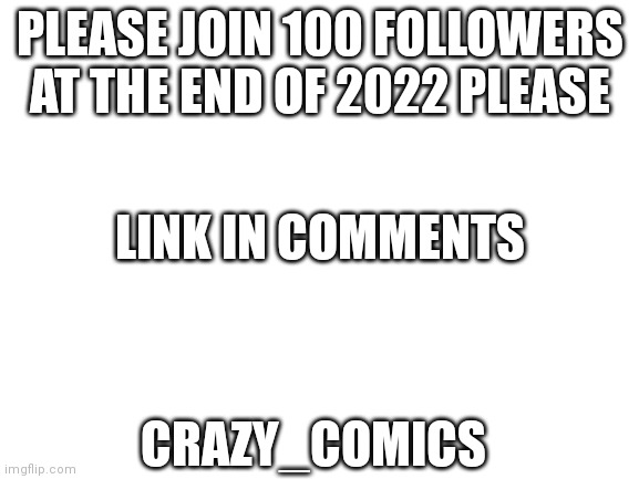 https://imgflip.com/m/Crazy_Comics | PLEASE JOIN 100 FOLLOWERS AT THE END OF 2022 PLEASE; LINK IN COMMENTS; CRAZY_COMICS | image tagged in blank white template | made w/ Imgflip meme maker