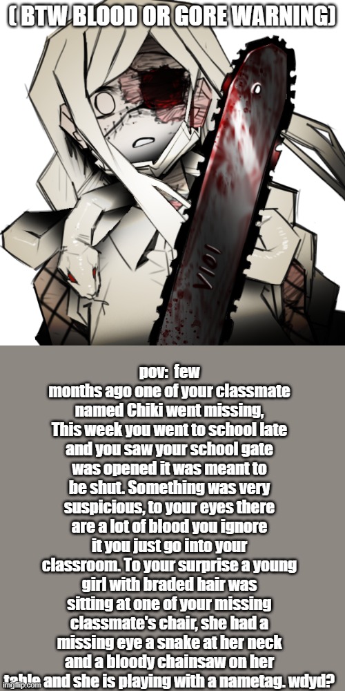 wow what have i done- | ( BTW BLOOD OR GORE WARNING); pov:  few months ago one of your classmate named Chiki went missing, This week you went to school late and you saw your school gate was opened it was meant to be shut. Something was very suspicious, to your eyes there are a lot of blood you ignore it you just go into your classroom. To your surprise a young girl with braded hair was sitting at one of your missing classmate's chair, she had a missing eye a snake at her neck and a bloody chainsaw on her table and she is playing with a nametag. wdyd? | made w/ Imgflip meme maker