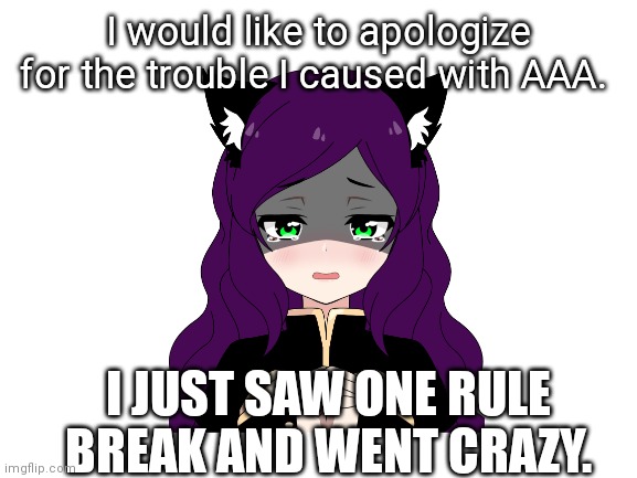 I'm sorry. | I would like to apologize for the trouble I caused with AAA. I JUST SAW ONE RULE BREAK AND WENT CRAZY. | image tagged in blank white template | made w/ Imgflip meme maker